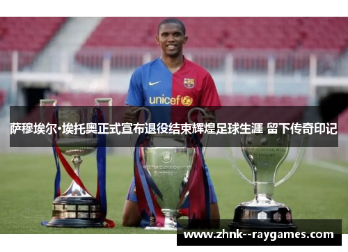 萨穆埃尔·埃托奥正式宣布退役结束辉煌足球生涯 留下传奇印记 萨穆埃尔·埃托奥正式宣布退役结束辉煌足球生涯 留下传奇印记