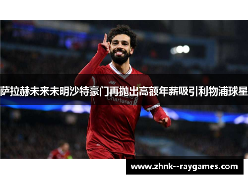 萨拉赫未来未明沙特豪门再抛出高额年薪吸引利物浦球星 萨拉赫未来未明沙特豪门再抛出高额年薪吸引利物浦球星